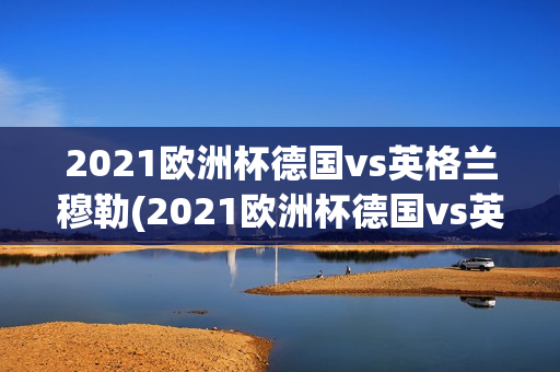 2021欧洲杯德国vs英格兰穆勒(2021欧洲杯德国vs英格兰穆勒视频)