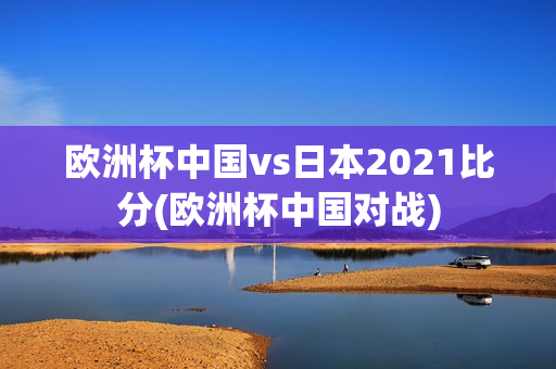 欧洲杯中国vs日本2021比分(欧洲杯中国对战)