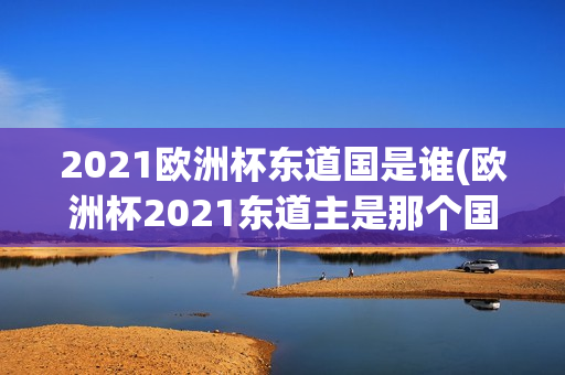 2021欧洲杯东道国是谁(欧洲杯2021东道主是那个国家)