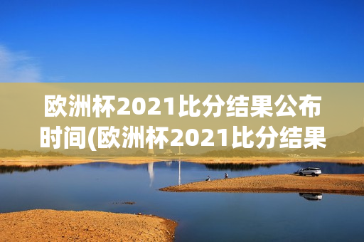 欧洲杯2021比分结果公布时间(欧洲杯2021比分结果公布时间表)