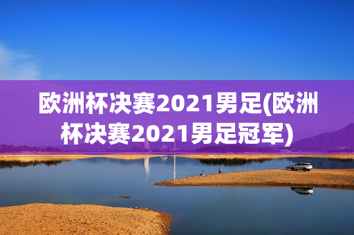 欧洲杯决赛2021男足(欧洲杯决赛2021男足冠军)