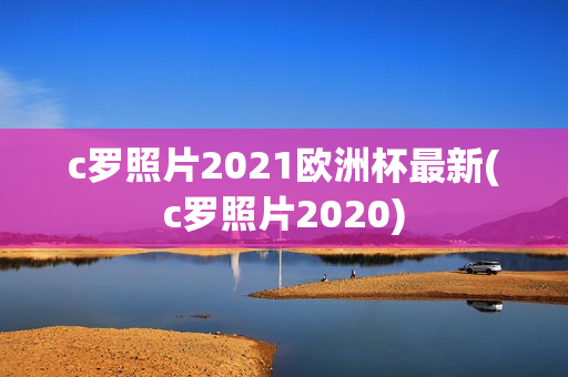 c罗照片2021欧洲杯最新(c罗照片2020)