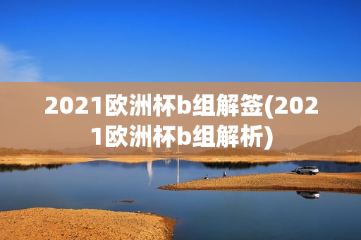 2021欧洲杯b组解签(2021欧洲杯b组解析)