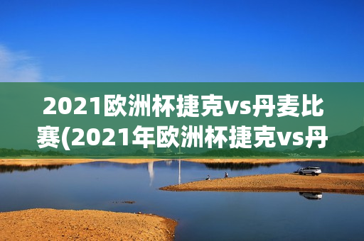 2021欧洲杯捷克vs丹麦比赛(2021年欧洲杯捷克vs丹麦)