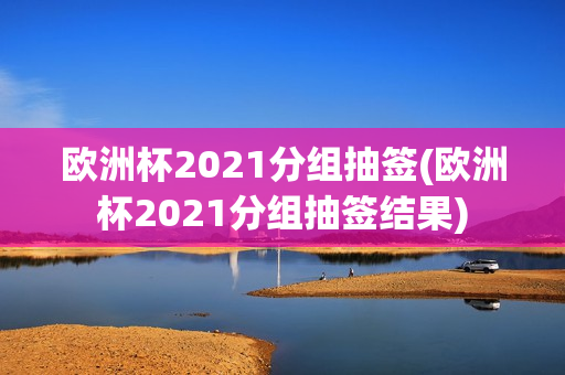 欧洲杯2021分组抽签(欧洲杯2021分组抽签结果)