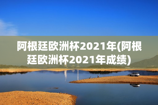 阿根廷欧洲杯2021年(阿根廷欧洲杯2021年成绩)