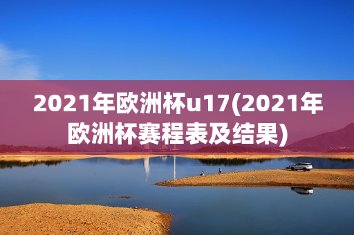 2021年欧洲杯u17(2021年欧洲杯赛程表及结果)