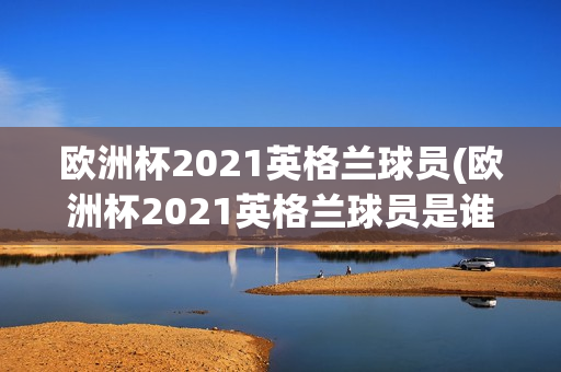 欧洲杯2021英格兰球员(欧洲杯2021英格兰球员是谁)