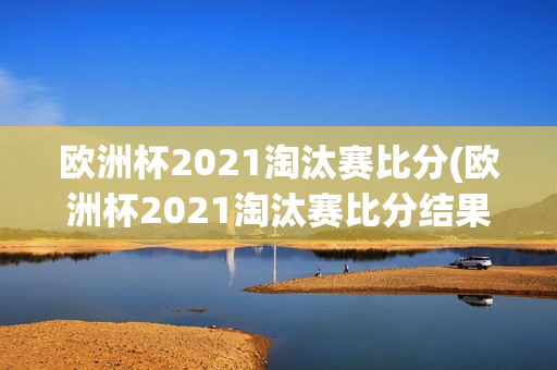 欧洲杯2021淘汰赛比分(欧洲杯2021淘汰赛比分结果)