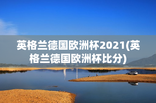 英格兰德国欧洲杯2021(英格兰德国欧洲杯比分)