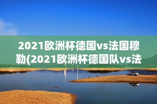 2021欧洲杯德国vs法国穆勒(2021欧洲杯德国队vs法国队)