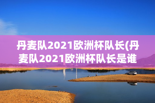 丹麦队2021欧洲杯队长(丹麦队2021欧洲杯队长是谁)