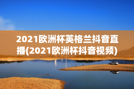 2021欧洲杯英格兰抖音直播(2021欧洲杯抖音视频)