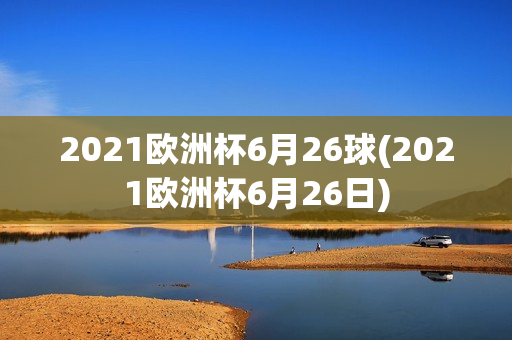 2021欧洲杯6月26球(2021欧洲杯6月26日)