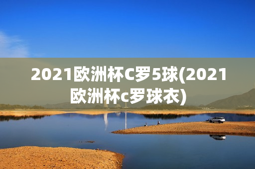 2021欧洲杯C罗5球(2021欧洲杯c罗球衣)