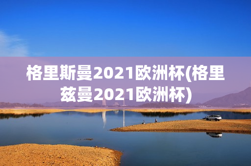 格里斯曼2021欧洲杯(格里兹曼2021欧洲杯)