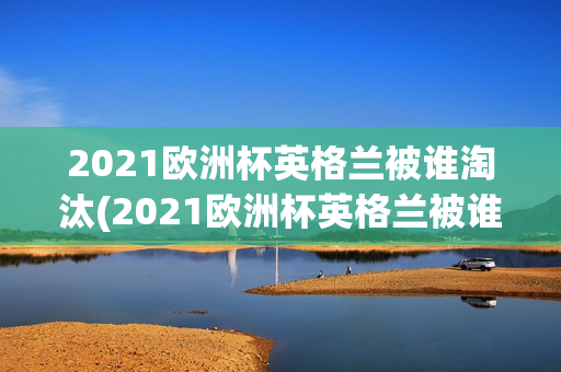 2021欧洲杯英格兰被谁淘汰(2021欧洲杯英格兰被谁淘汰了)