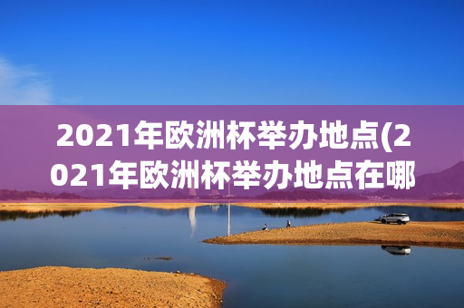 2021年欧洲杯举办地点(2021年欧洲杯举办地点在哪里)