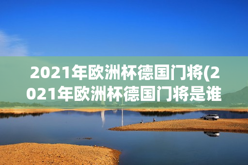 2021年欧洲杯德国门将(2021年欧洲杯德国门将是谁)