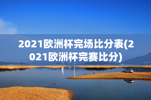 2021欧洲杯完场比分表(2021欧洲杯完赛比分)