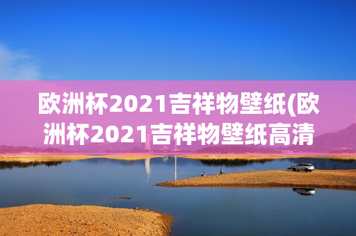 欧洲杯2021吉祥物壁纸(欧洲杯2021吉祥物壁纸高清)