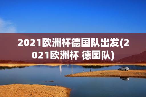 2021欧洲杯德国队出发(2021欧洲杯 德国队)