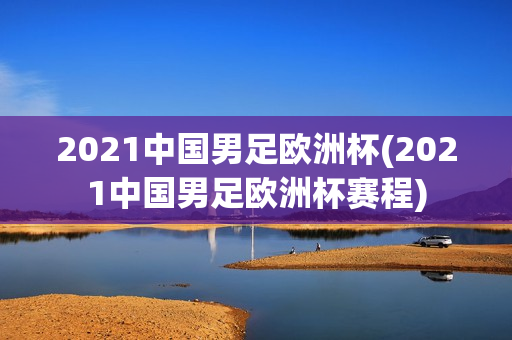 2021中国男足欧洲杯(2021中国男足欧洲杯赛程)