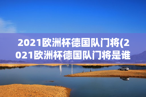 2021欧洲杯德国队门将(2021欧洲杯德国队门将是谁)