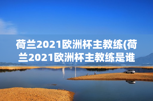 荷兰2021欧洲杯主教练(荷兰2021欧洲杯主教练是谁)