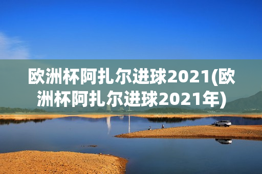 欧洲杯阿扎尔进球2021(欧洲杯阿扎尔进球2021年)