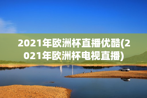 2021年欧洲杯直播优酷(2021年欧洲杯电视直播)