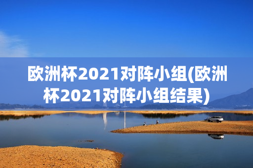 欧洲杯2021对阵小组(欧洲杯2021对阵小组结果)