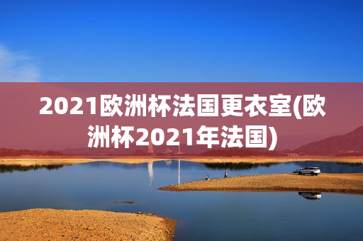 2021欧洲杯法国更衣室(欧洲杯2021年法国)