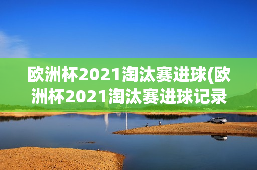 欧洲杯2021淘汰赛进球(欧洲杯2021淘汰赛进球记录)