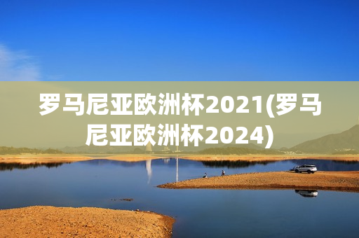 罗马尼亚欧洲杯2021(罗马尼亚欧洲杯2024)