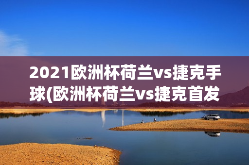 2021欧洲杯荷兰vs捷克手球(欧洲杯荷兰vs捷克首发)