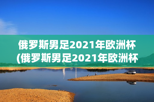 俄罗斯男足2021年欧洲杯(俄罗斯男足2021年欧洲杯冠军)