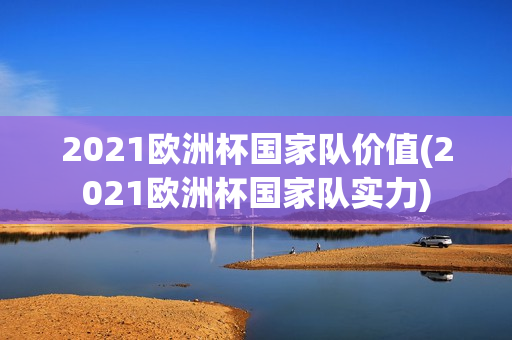 2021欧洲杯国家队价值(2021欧洲杯国家队实力)