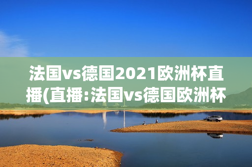 法国vs德国2021欧洲杯直播(直播:法国vs德国欧洲杯)