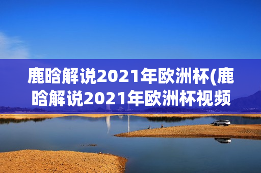 鹿晗解说2021年欧洲杯(鹿晗解说2021年欧洲杯视频)