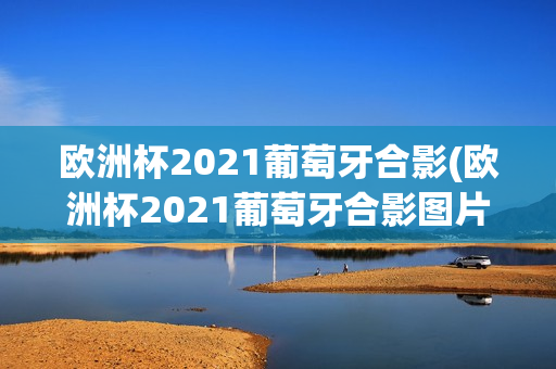 欧洲杯2021葡萄牙合影(欧洲杯2021葡萄牙合影图片)