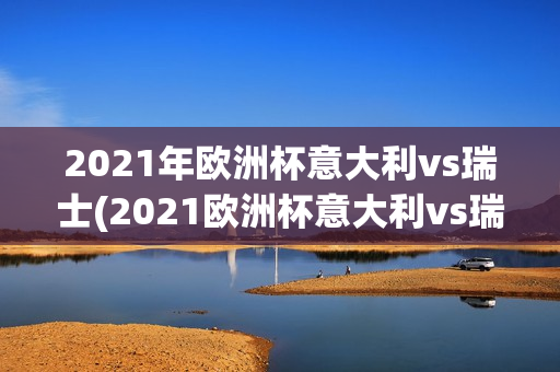 2021年欧洲杯意大利vs瑞士(2021欧洲杯意大利vs瑞士视频)