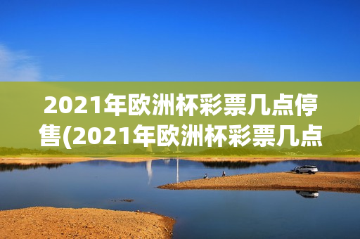 2021年欧洲杯彩票几点停售(2021年欧洲杯彩票几点停售的)