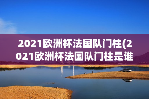 2021欧洲杯法国队门柱(2021欧洲杯法国队门柱是谁)