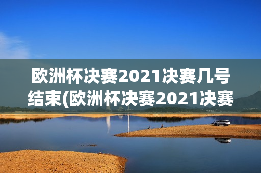 欧洲杯决赛2021决赛几号结束(欧洲杯决赛2021决赛几号结束的)