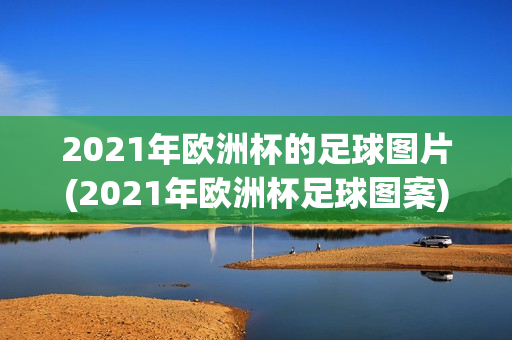 2021年欧洲杯的足球图片(2021年欧洲杯足球图案)