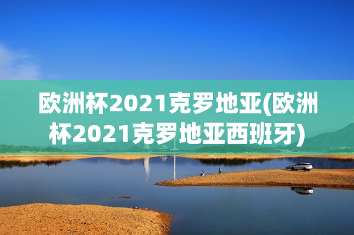 欧洲杯2021克罗地亚(欧洲杯2021克罗地亚西班牙)