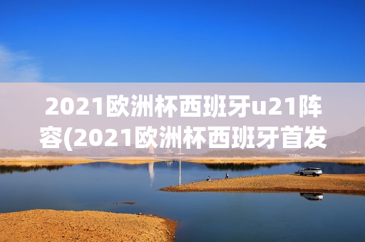 2021欧洲杯西班牙u21阵容(2021欧洲杯西班牙首发阵容)