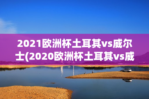 2021欧洲杯土耳其vs威尔士(2020欧洲杯土耳其vs威尔士)