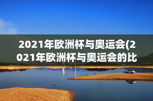 2021年欧洲杯与奥运会(2021年欧洲杯与奥运会的比赛)